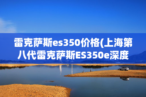 雷克萨斯es350价格(上海第八代雷克萨斯ES350e深度解析：豪华纯电新选择)