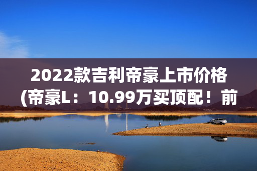2022款吉利帝豪上市价格(帝豪L：10.99万买顶配！前排座椅带加热，性价比不输卡罗拉？)