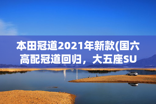 本田冠道2021年新款(国六高配冠道回归，大五座SUV后排依然最动人)