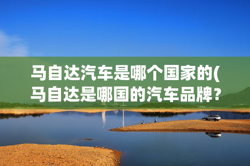 马自达汽车是哪个国家的(马自达是哪国的汽车品牌？你对马自达汽车了解多少？)