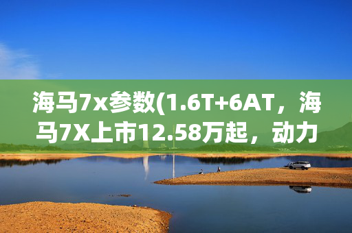 海马7x参数(1.6T+6AT，海马7X上市12.58万起，动力超强配置赞)