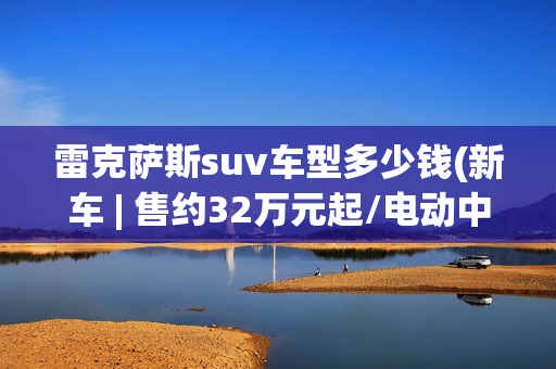 雷克萨斯suv车型多少钱(新车 | 售约32万元起/电动中型SUV，2025款雷克萨斯RZ官图发布)