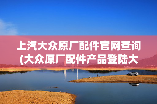 上汽大众原厂配件官网查询(大众原厂配件产品登陆大众经销门店)