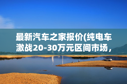 最新汽车之家报价(纯电车激战20-30万元区间市场，智能化、高性能、长续航成为决赛入场券｜汽车观察)