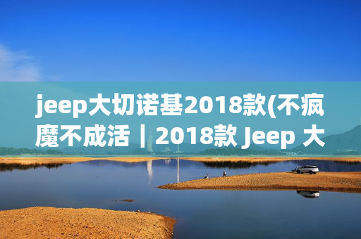 jeep大切诺基2018款(不疯魔不成活｜2018款 Jeep 大切诺基 Trackhawk)
