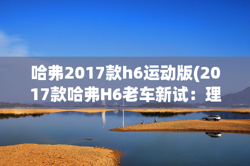 哈弗2017款h6运动版(2017款哈弗H6老车新试：理清一个真实的“销量王”)