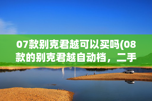 07款别克君越可以买吗(08款的别克君越自动档，二手车价值多少？这篇文章来给你答案)