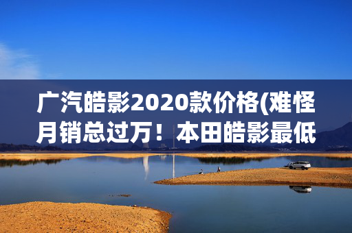 广汽皓影2020款价格(难怪月销总过万！本田皓影最低13万多落地？现在还买它理由有四个)