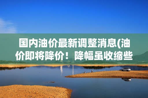 国内油价最新调整消息(油价即将降价！降幅虽收缩些，但降幅远破下调红线，本轮油价降价调整稳了！)