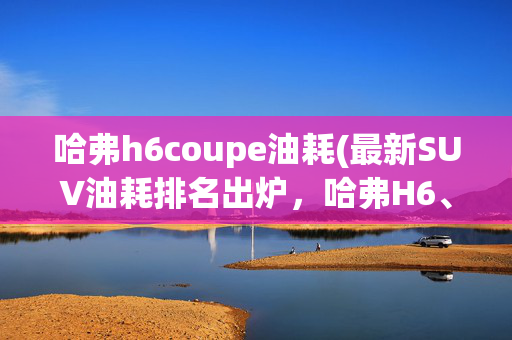 哈弗h6coupe油耗(最新SUV油耗排名出炉，哈弗H6、博越上榜，车主：这才是真实油耗)