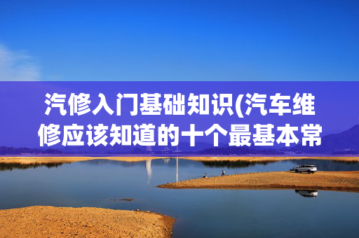 汽修入门基础知识(汽车维修应该知道的十个最基本常识)