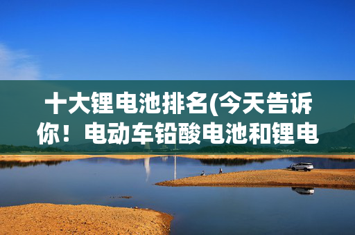 十大锂电池排名(今天告诉你！电动车铅酸电池和锂电池，排名靠前的十大品牌有哪些)