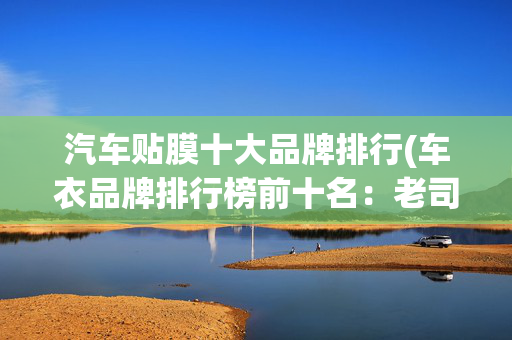 汽车贴膜十大品牌排行(车衣品牌排行榜前十名：老司机含泪总结，这10款闭眼入不翻车！)
