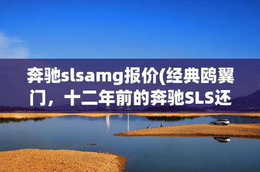 奔驰slsamg报价(经典鸥翼门，十二年前的奔驰SLS还卖128万，车主才开两万多公里？)