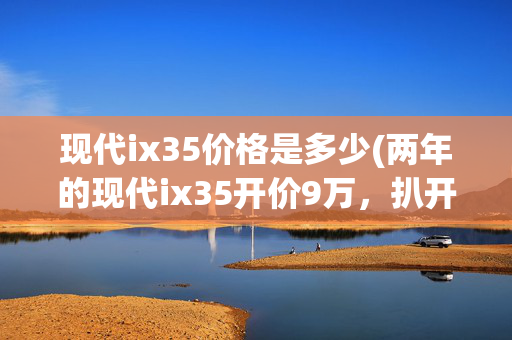 现代ix35价格是多少(两年的现代ix35开价9万，扒开胶条全是泥沙，买主：郑州拉来的吧)