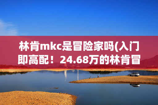 林肯mkc是冒险家吗(入门即高配！24.68万的林肯冒险家，用起来便宜吗？)