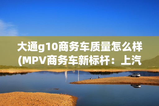 大通g10商务车质量怎么样(MPV商务车新标杆：上汽大通MAXUS G10，品质出行，尊享无忧)