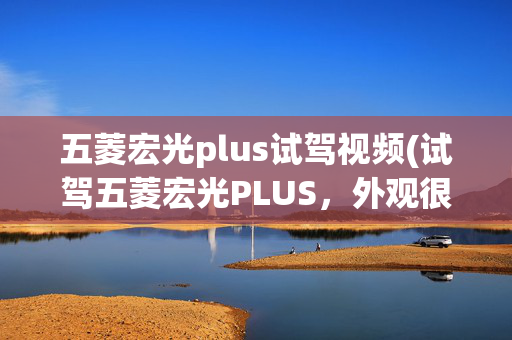 五菱宏光plus试驾视频(试驾五菱宏光PLUS，外观很有“型”，实用性是亮点)