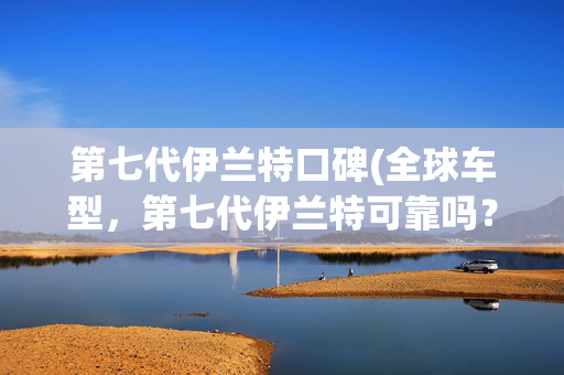 第七代伊兰特口碑(全球车型，第七代伊兰特可靠吗？)