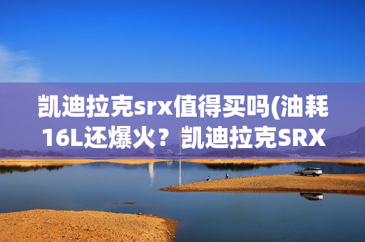 凯迪拉克srx值得买吗(油耗16L还爆火？凯迪拉克SRX的5大真相，看完再决定买不买！)