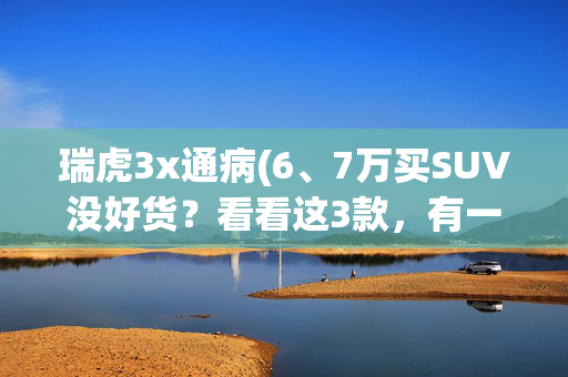 瑞虎3x通病(6、7万买SUV没好货？看看这3款，有一款方向盘加热都给配上了！)