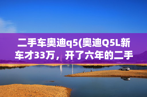 二手车奥迪q5(奥迪Q5L新车才33万，开了六年的二手Q5却卖35万？看到尾标我懂了)