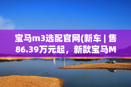 宝马m3选配官网(新车 | 售86.39万元起，新款宝马M3正式上市，搭3.0T动力/头灯更新)