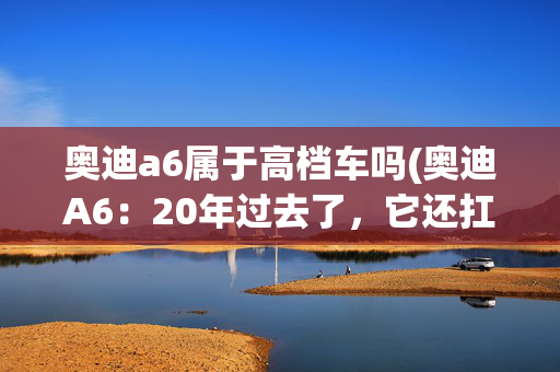 奥迪a6属于高档车吗(奥迪A6：20年过去了，它还扛得起“行政标杆”的牌子吗？)