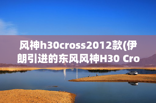 风神h30cross2012款(伊朗引进的东风风神H30 Cross)