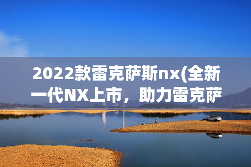 2022款雷克萨斯nx(全新一代NX上市，助力雷克萨斯加快电气化和碳中和步伐)