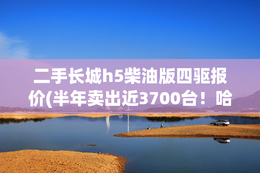 二手长城h5柴油版四驱报价(半年卖出近3700台！哈弗H5再降价，12.78万起，5米19配四驱)