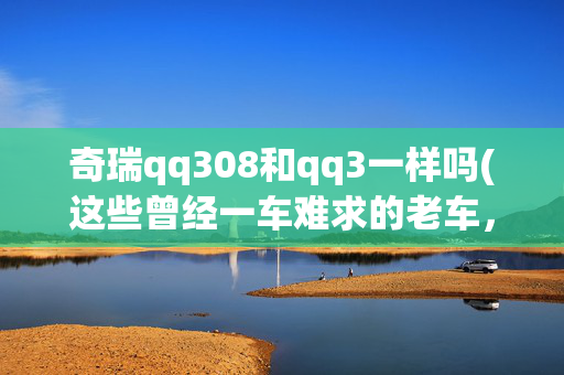 奇瑞qq308和qq3一样吗(这些曾经一车难求的老车，现在仍然是一车难求，都消失了。)