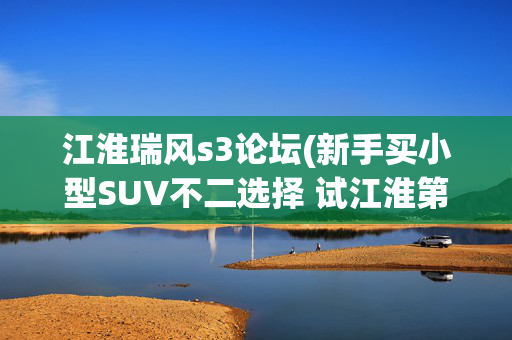 江淮瑞风s3论坛(新手买小型SUV不二选择 试江淮第三代瑞风S3)