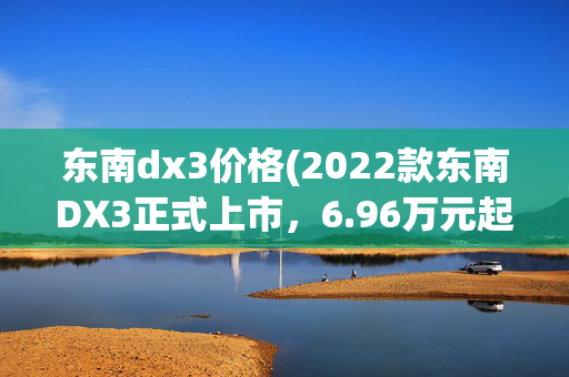 东南dx3价格(2022款东南DX3正式上市，6.96万元起售，配置升级，提供两种动力)