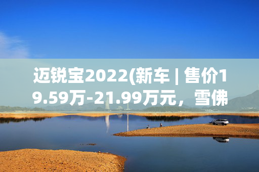 迈锐宝2022(新车 | 售价19.59万-21.99万元，雪佛兰迈锐宝XL 110周年纪念版亮相)