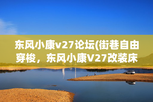 东风小康v27论坛(街巷自由穿梭，东风小康V27改装床车旅行，紧凑露营车出游更方便)