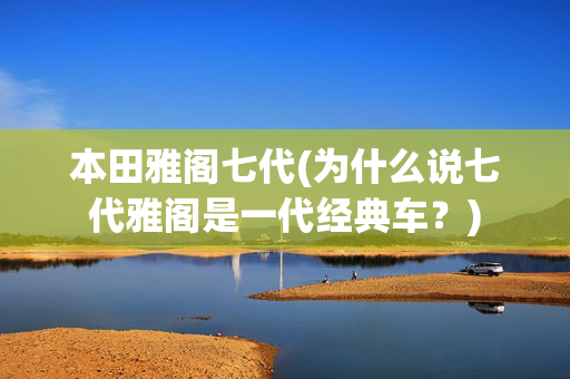 本田雅阁七代(为什么说七代雅阁是一代经典车？)