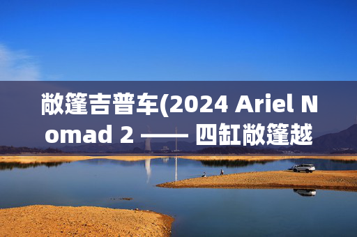 敞篷吉普车(2024 Ariel Nomad 2 —— 四缸敞篷越野车)