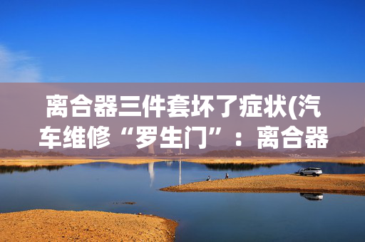 离合器三件套坏了症状(汽车维修“罗生门”：离合器一坏再坏，是车主使用不当？还是维修质量不佳？)