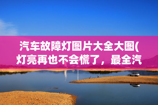 汽车故障灯图片大全大图(灯亮再也不会慌了，最全汽车仪表盘指示灯图解，留着慢慢学)