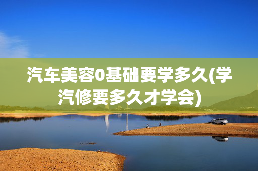 汽车美容0基础要学多久(学汽修要多久才学会)