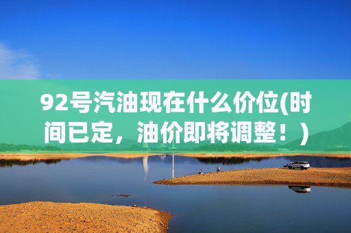 92号汽油现在什么价位(时间已定，油价即将调整！)