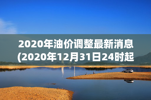 2020年油价调整最新消息(2020年12月31日24时起国内成品油价格按机制上调)