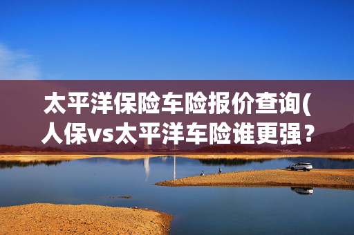 太平洋保险车险报价查询(人保vs太平洋车险谁更强？3大维度实测，车主这样选立省3000！)