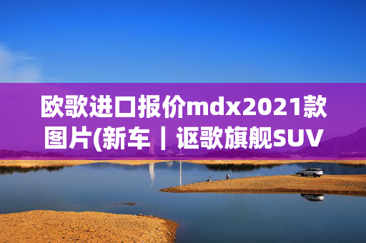 欧歌进口报价mdx2021款图片(新车｜讴歌旗舰SUV来了！全新MDX首发亮相，瞄准BBA？)