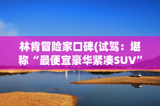 林肯冒险家口碑(试驾：堪称“最便宜豪华紧凑SUV”，林肯冒险家为啥没成为爆款？)