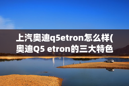 上汽奥迪q5etron怎么样(奥迪Q5 etron的三大特色亮点是什么，你知道吗？)