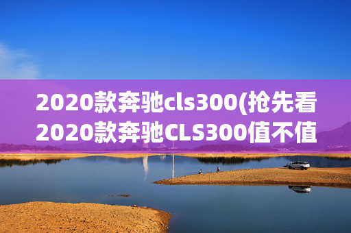 2020款奔驰cls300(抢先看2020款奔驰CLS300值不值 感觉比奥迪A7更拉风)