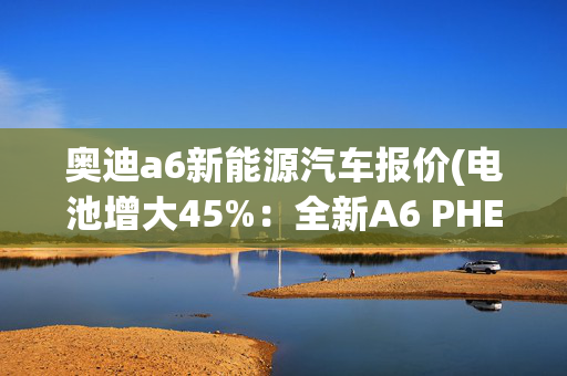 奥迪a6新能源汽车报价(电池增大45%：全新A6 PHEV！25.9kWh容量，纯电111km，售价54万起)