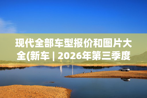 现代全部车型报价和图片大全(新车 | 2026年第三季度发布/现款售15.98万元起 全新现代途胜假想图)